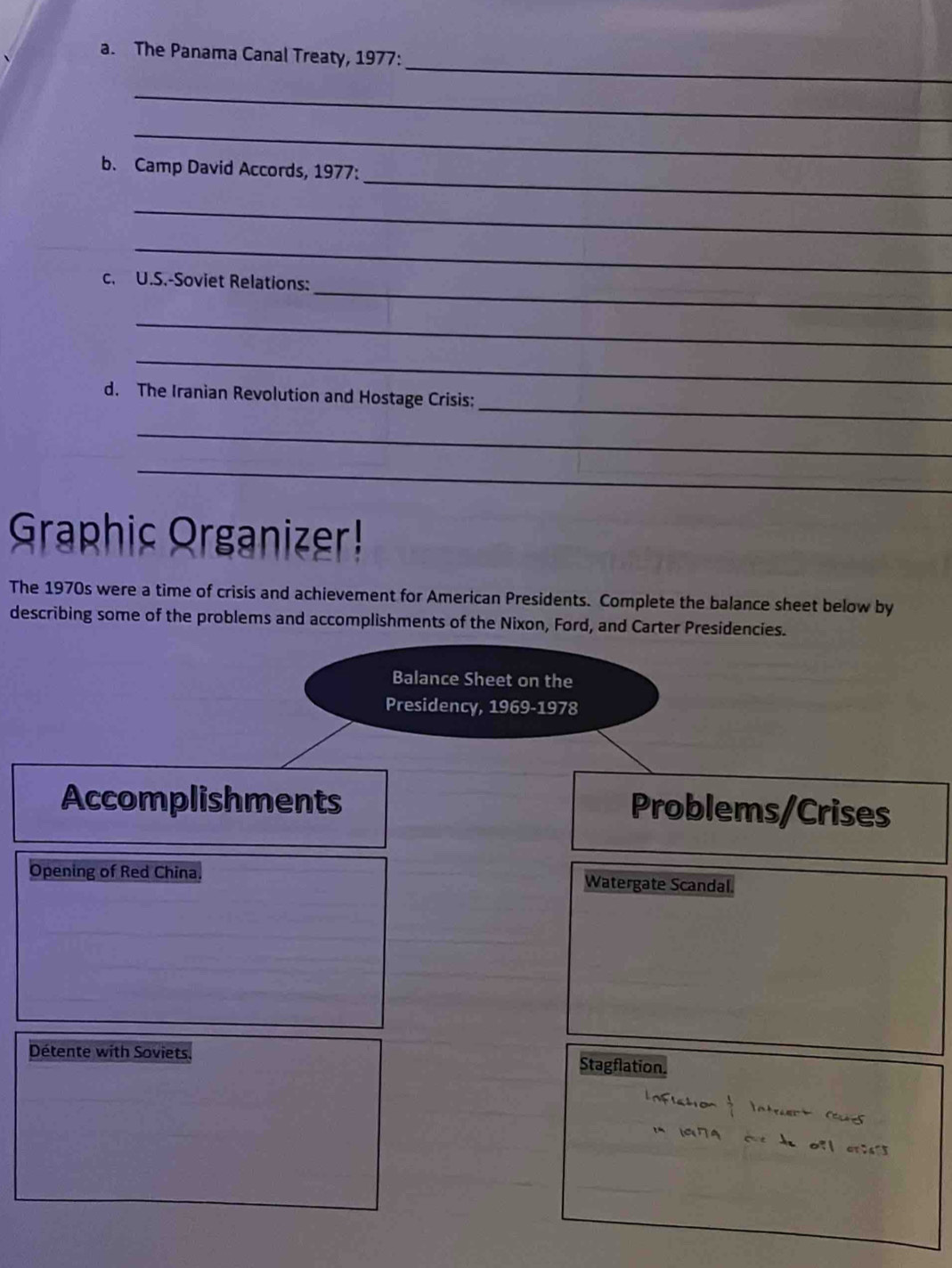 The Panama Canal Treaty, 1977: 
_ 
_ 
_ 
b. Camp David Accords, 1977: 
_ 
_ 
_ 
c. U.S.-Soviet Relations: 
_ 
_ 
_ 
d. The Iranian Revolution and Hostage Crisis: 
_ 
_ 
Graphic Organizer! 
The 1970s were a time of crisis and achievement for American Presidents. Complete the balance sheet below by 
describing some of the problems and accomplishments of the Nixon, Ford, and Carter Presidencies. 
Balance Sheet on the 
Presidency, 1969-1978 
Accomplishments 
Problems/Crises 
Opening of Red China Watergate Scandal. 
Détente with Soviets 
Stagflation.
