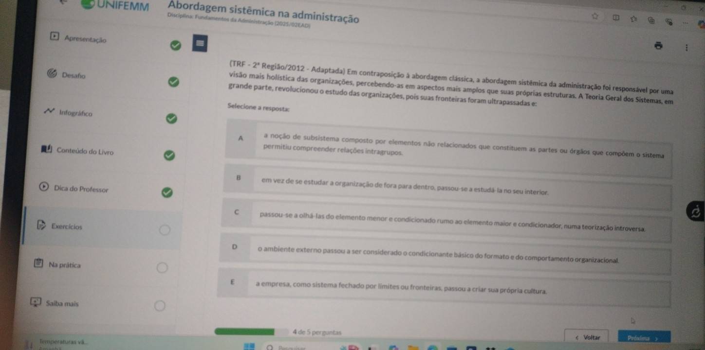 Abordagem sistêmica na administração
Unifemm Discíplina: Fundamentos da Administração (2025/02EAD)
Apresentação
(TRF -2° Região/2012 - Adaptada) Em contraposição à abordagem clássica, a abordagem sistêmica da administração foi responsável por uma
visão mais holística das organizações, percebendo-as em aspectos mais amplos que suas próprias estruturas. A Teoria Geral dos Sistemas, em
Desaño grande parte, revolucionou o estudo das organizações, pois suas fronteiras foram ultrapassadas e:
Selecione a resposta:
Infográfico
A a noção de subsistema composto por elementos não relacionados que constituem as partes ou órgãos que compõem o sistema
permitiu compreender relações intragrupos.
Conteúdo do Livro
em vez de se estudar a organização de fora para dentro, passou-se a estudá-la no seu interior.
Dica do Professor
C passou-se a olhá-las do elemento menor e condicionado rumo ao elemento maior e condicionador, numa teorização introversa.
Exercícios
D o ambiente externo passou a ser considerado o condicionante básico do formato e do comportamento organizacional.
Na prática
E a empresa, como sistema fechado por límites ou fronteiras, passou a criar sua própria cultura.
Saiba mais
4 de 5 perguntas
Temperaturas vã... < Voltar Próxima >