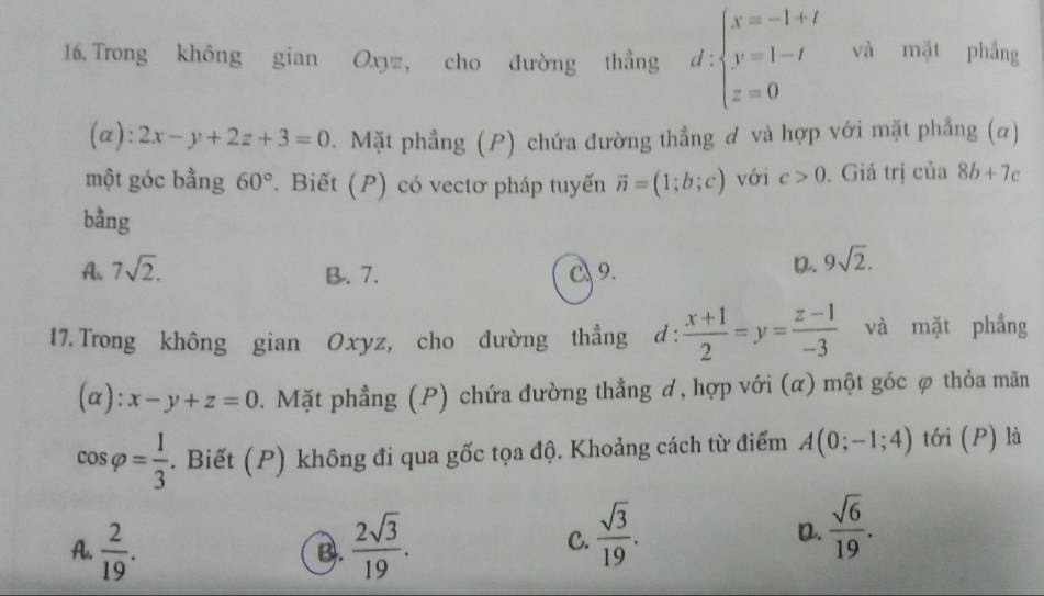 Trong không gian Oxyz, cho đường thắng d:beginarrayl x=-1+t y=1-t z=0endarray. và mặt phầng
(α): 2x-y+2z+3=0 3. Mặt phẳng (P) chứa đường thẳng ơ và hợp với mặt phẳng (α)
một góc bằng 60°. Biết (P) có vectơ pháp tuyến vector n=(1;b;c) với c>0. Giá trị của 8b+7c
bằng
A. 7sqrt(2). C 9.
B. 7.
D. 9sqrt(2). 
17.Trong không gian Oxyz, cho đường thẳng d:  (x+1)/2 =y= (z-1)/-3  và mặt phẳng
(α): x-y+z=0. Mặt phẳng (P) chứa đường thẳng ơ, hợp với (α) một góc ợ thỏa mãn
cos varphi = 1/3 . Biết (P) không đi qua gốc tọa độ. Khoảng cách từ điểm A(0;-1;4) tới (P) là
A.  2/19 .  2sqrt(3)/19 . 
B.
C.  sqrt(3)/19 .
D.  sqrt(6)/19 .