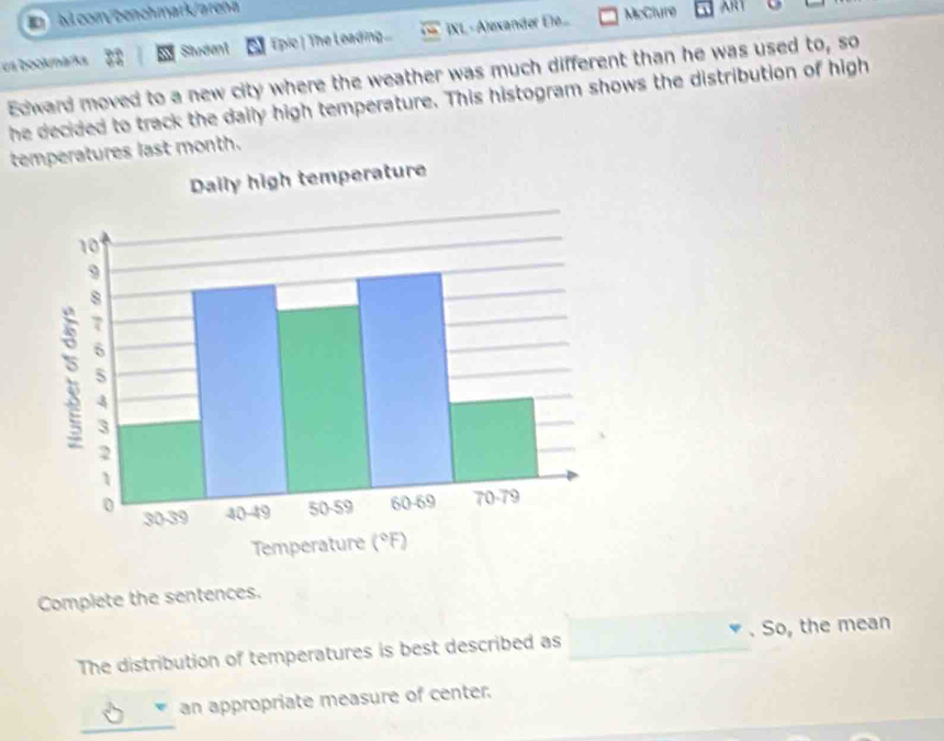 com/benchmark/arena
es bookmarks Siveent Epic | The Leading... IXL - Alexander Eie...
McClure ART
Edward moved to a new city where the weather was much different than he was used to, so
he decided to track the daily high temperature. This histogram shows the distribution of high
temperatures last month.
Complete the sentences.
The distribution of temperatures is best described as _. So, the mean
an appropriate measure of center.
_