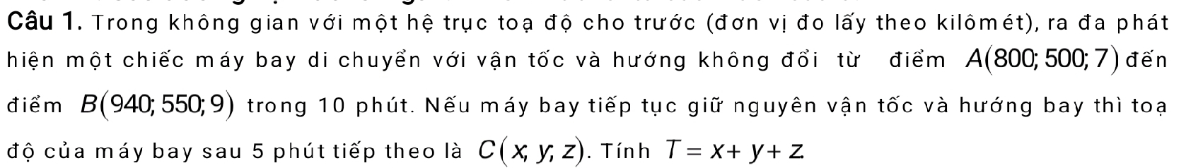 Trong không gian với một hệ trục toạ độ cho trước (đơn vị đo lấy theo kilômét), ra đa phát 
hiện một chiếc máy bay di chuyển với vận tốc và hướng không đổi từ điểm A(800;500;7) đến 
điểm B (940;550;9) trong 10 phút. Nếu máy bay tiếp tục giữ nguyên vận tốc và hướng bay thì toại 
độ của máy bay sau 5 phút tiếp theo là C(x,y,z). Tín h T=x+y+z