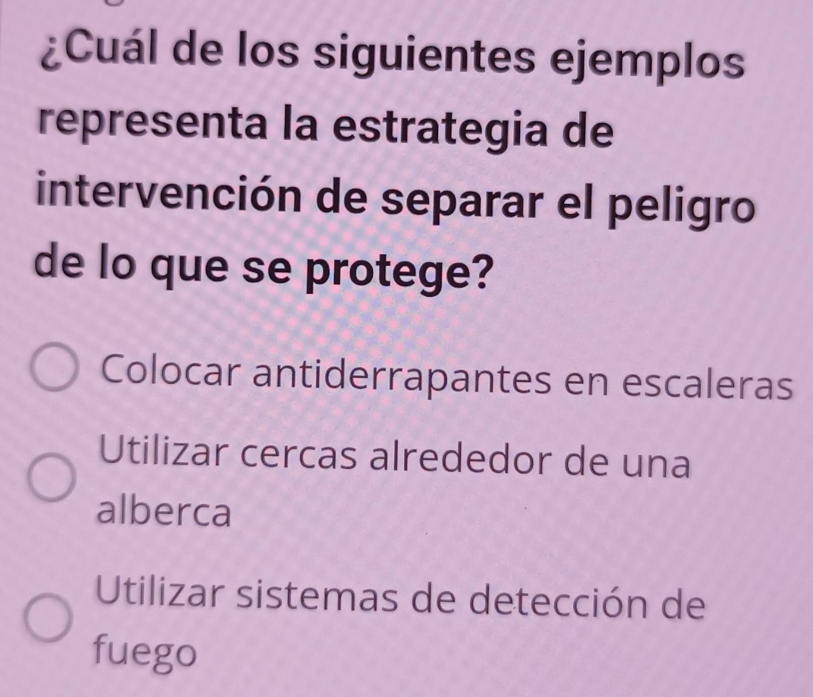 ¿Cuál de los siguientes ejemplos
representa la estrategia de
intervención de separar el peligro
de lo que se protege?
Colocar antiderrapantes en escaleras
Utilizar cercas alrededor de una
alberca
Utilizar sistemas de detección de
fuego