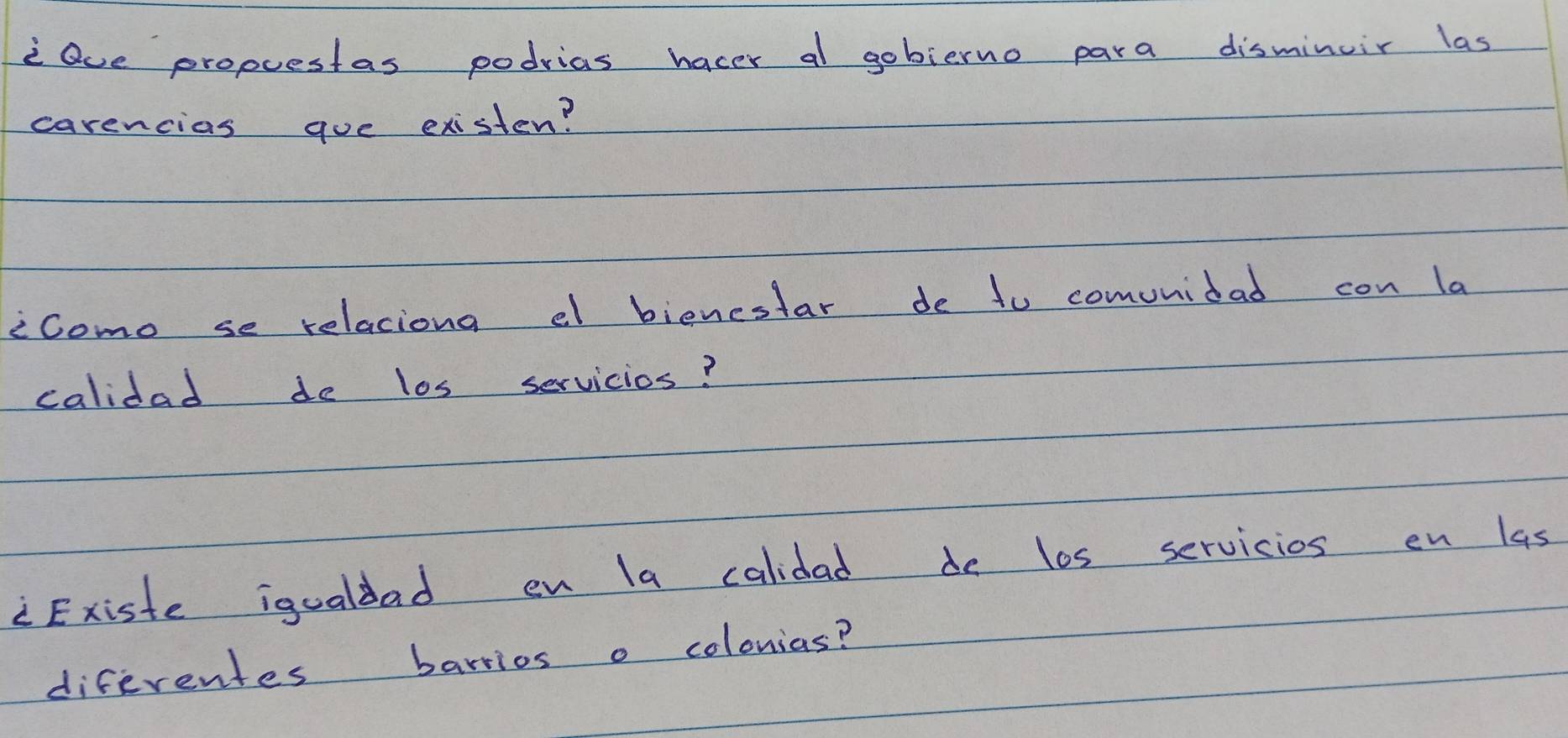 Qve propuestas podrias hacer al gobierno para disminuir las 
carencias goe existen? 
icomo se relaciona el bienestar de to comunidad con la 
calidad de los servicios? 
Existe igualdad en la calidad de los servicios en las 
diferentes barrios o colonias?