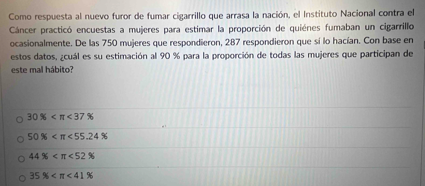 Como respuesta al nuevo furor de fumar cigarrillo que arrasa la nación, el Instituto Nacional contra el
Cáncer practicó encuestas a mujeres para estimar la proporción de quiénes fumaban un cigarrillo
ocasionalmente. De las 750 mujeres que respondieron, 287 respondieron que sí lo hacían. Con base en
estos datos, ¿cuál es su estimación al 90 % para la proporción de todas las mujeres que participan de
este mal hábito?
30% <37%
50% <55.24%
44% <52%
35% <41%