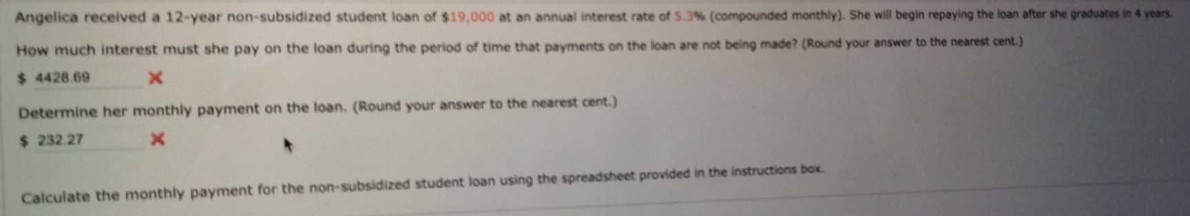 Angelica received a 12-year non-subsidized student loan of $19,000 at an annual interest rate of 5.3% (compounded monthly). She will begin repaying the loan after she graduates in 4 years. 
How much interest must she pay on the loan during the period of time that payments on the loan are not being made? (Round your answer to the nearest cent.) 
__
$ 4428.69 × 
Determine her monthly payment on the loan. (Round your answer to the nearest cent.)
$ 232.27 _ × 
Calculate the monthly payment for the non-subsidized student loan using the spreadsheet provided in the instructions box.