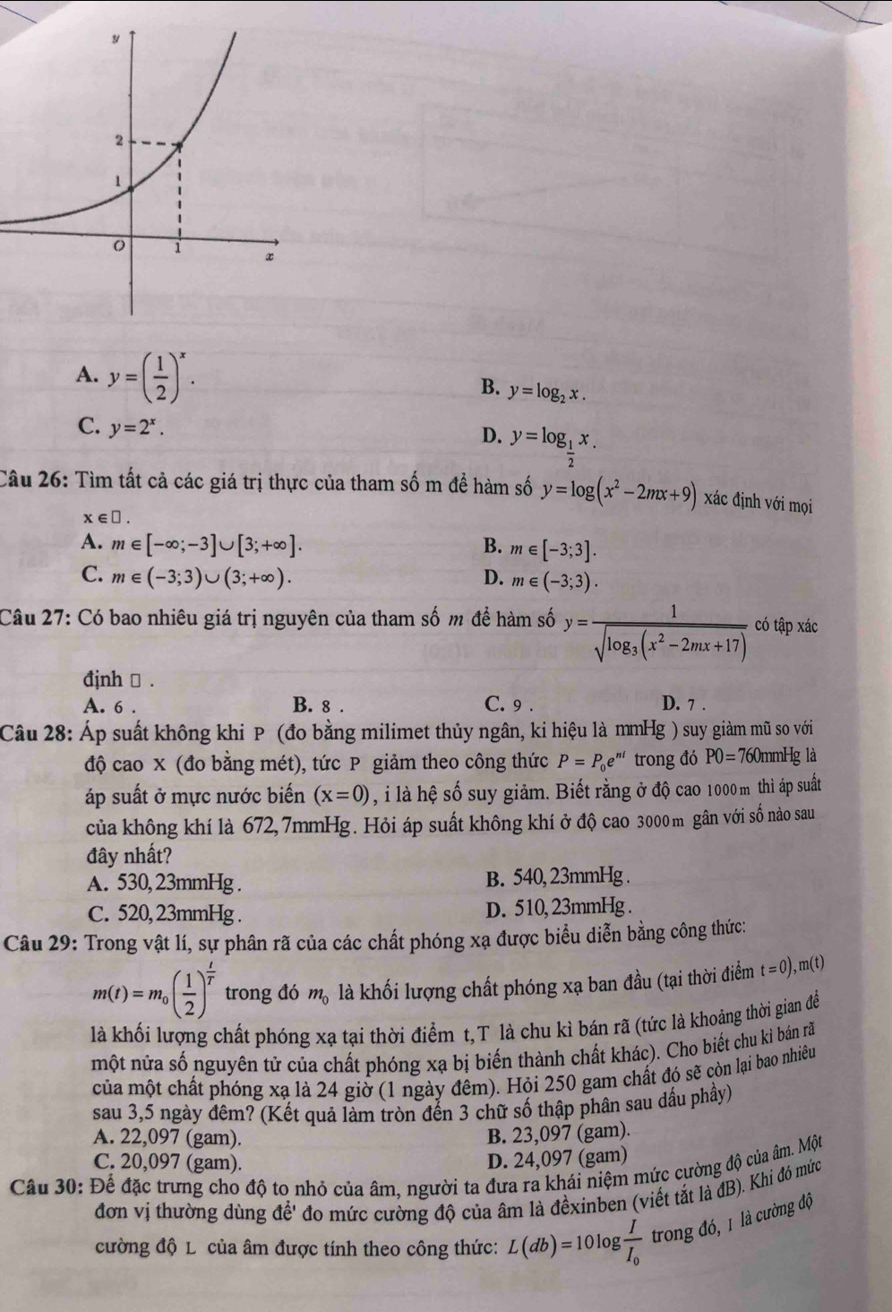 A. y=( 1/2 )^x.
B. y=log _2x.
C. y=2^x.
D. y=log _ 1/2 x.
Câu 26: Tìm tất cả các giá trị thực của tham số m để hàm số y=log (x^2-2mx+9) xác định với mọi
x∈ □ .
A. m∈ [-∈fty ;-3]∪ [3;+∈fty ]. B. m∈ [-3;3].
C. m∈ (-3;3)∪ (3;+∈fty ). D. m∈ (-3;3).
Câu 27: Có bao nhiêu giá trị nguyên của tham số m để hàm số y=frac 1sqrt(log _3)(x^2-2mx+17) có tập xác
đjnh → .
A. 6 . B. 8 . C. 9 . D. 7 .
Câu 28: Áp suất không khi P (đo bằng milimet thủy ngân, ki hiệu là mmHg ) suy giàm mũ so với
760mmHg là
độ cao x (đo bằng mét), tức P giảm theo công thức P=P_0e^(ni) trong đó PO= 70
áp suất ở mực nước biến (x=0) , i là hệ số suy giảm. Biết rằng ở độ cao 1000 m thì áp suất
của không khí là 672, 7mmHg. Hỏi áp suất không khí ở độ cao 3000 m gân với số nào sau
đây nhất?
A. 530, 23mmHg . B. 540, 23mmHg .
C. 520, 23mmHg . D. 510, 23mmHg .
Câu 29: Trong vật lí, sự phân rã của các chất phóng xạ được biểu diễn bằng công thức:
m(t)=m_0( 1/2 )^ t/T  trong đó m_0 là khối lượng chất phóng xạ ban đầu (tại thời điểm t=0) , m(t)
là khối lượng chất phóng xạ tại thời điểm t,T là chu kì bán rã (tức là khoảng thời gian để
một nửa số nguyên tử của chất phóng xạ bị biến thành chất khác). Cho biết chu kì bán ră
của một chất phóng xạ là 24 giờ (1 ngày đêm). Hỏi 250 gam chất đó sẽ còn lại bao nhiêu
sau 3,5 ngày đêm? (Kết quả làm tròn đến 3 chữ số thập phân sau dấu phầy)
A. 22,097 (gam). B. 23,097 (gam).
C. 20,097 (gam). D. 24,097 (gam)
Câu 30: Để đặc trưng cho độ to nhỏ của âm, người ta đưa ra khái niệm mức cường độ của âm. Một
đơn vị thường dùng để' đo mức cường độ của âm là đềxinben (viết tắt là đB). Khi đó mức
cường độ L của âm được tính theo công thức: L(db)=10log frac II_0 trong đó, 1 là cường độ