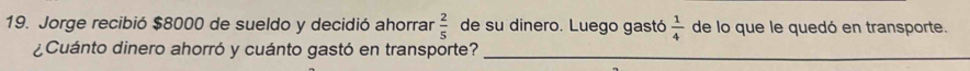 Jorge recibió $8000 de sueldo y decidió ahorrar  2/5  de su dinero. Luego gastó  1/4  de lo que le quedó en transporte. 
¿Cuánto dinero ahorró y cuánto gastó en transporte?_