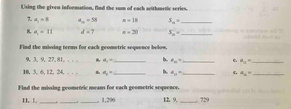 Using the given information, find the sum of each arithmetic series. 
7. a_1=8 a_18=58 n=18 S_18= _ 
8. a_1=11 d=7 n=20
_ S_20=
Find the missing terms for each geometric sequence below. 
9. 3, 9, 27, 81, . . . a. a_7= _  b. a_10= _c. a_12= _ 
b. 
10. 3, 6, 12, 24, . . . a. a_8= _  a_13= _c. a_16= _ 
Find the missing geometric means for each geometric sequence. 
11. 1, ___, 1,296 12. 9, _, 729.,