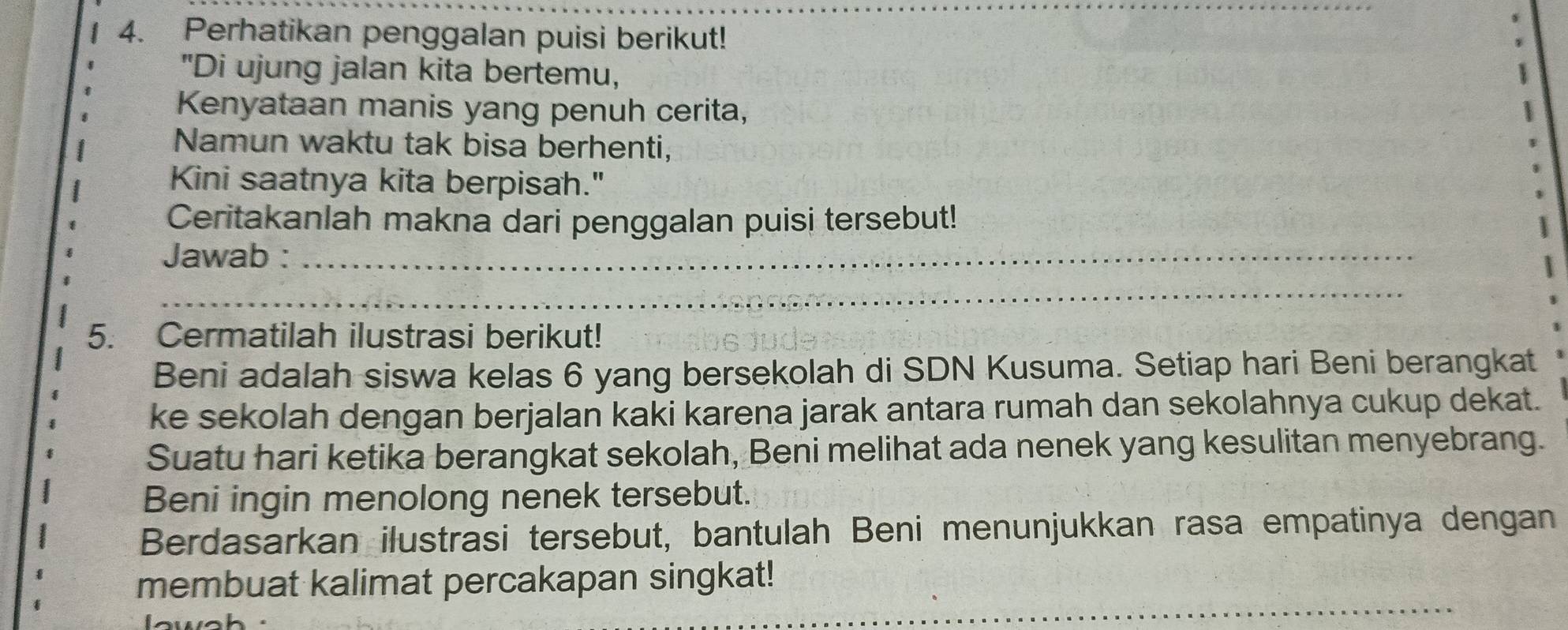 Perhatikan penggalan puisi berikut! 
"Di ujung jalan kita bertemu, 
Kenyataan manis yang penuh cerita, 
Namun waktu tak bisa berhenti, 
Kini saatnya kita berpisah." 
Ceritakanlah makna dari penggalan puisi tersebut! 
Jawab :_ 
_ 
_ 
5. Cermatilah ilustrasi berikut! 
Beni adalah siswa kelas 6 yang bersekolah di SDN Kusuma. Setiap hari Beni berangkat 
ke sekolah dengan berjalan kaki karena jarak antara rumah dan sekolahnya cukup dekat. 
Suatu hari ketika berangkat sekolah, Beni melihat ada nenek yang kesulitan menyebrang. 
Beni ingin menolong nenek tersebut. 
Berdasarkan ilustrasi tersebut, bantulah Beni menunjukkan rasa empatinya dengan 
_ 
membuat kalimat percakapan singkat!