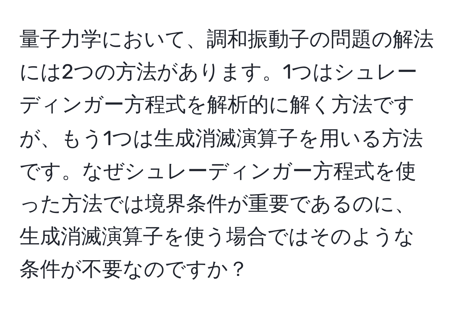 量子力学において、調和振動子の問題の解法には2つの方法があります。1つはシュレーディンガー方程式を解析的に解く方法ですが、もう1つは生成消滅演算子を用いる方法です。なぜシュレーディンガー方程式を使った方法では境界条件が重要であるのに、生成消滅演算子を使う場合ではそのような条件が不要なのですか？