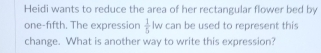 Heidi wants to reduce the area of her rectangular flower bed by 
one-fifth. The expression  1/5  l_1 v can be used to represent this 
change. What is another way to write this expression?