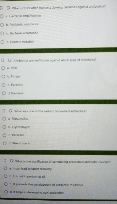 What occurs when bacteria develop defenses against antibiotics?
a. Bacterial amplification
b. Antibiotic resistance
c. Bacterial adaptation
d. Genetic mutation
Antibiotics are ineffective against which type of infections?
a. Viral
b. Fungal
c. Parasitic
d. Bacterial
What was one of the earliest discovered antibiotics?
a. Tetracycline
b. Erythromycin
c. Penicillin
d. Streptomycin
What is the significance of completing prescribed antibiotic courses?
a. It can lead to faster recovery
b. It is not important at all
c. It prevents the development of antibiotic resistance
d. It helps in developing new antibiotics