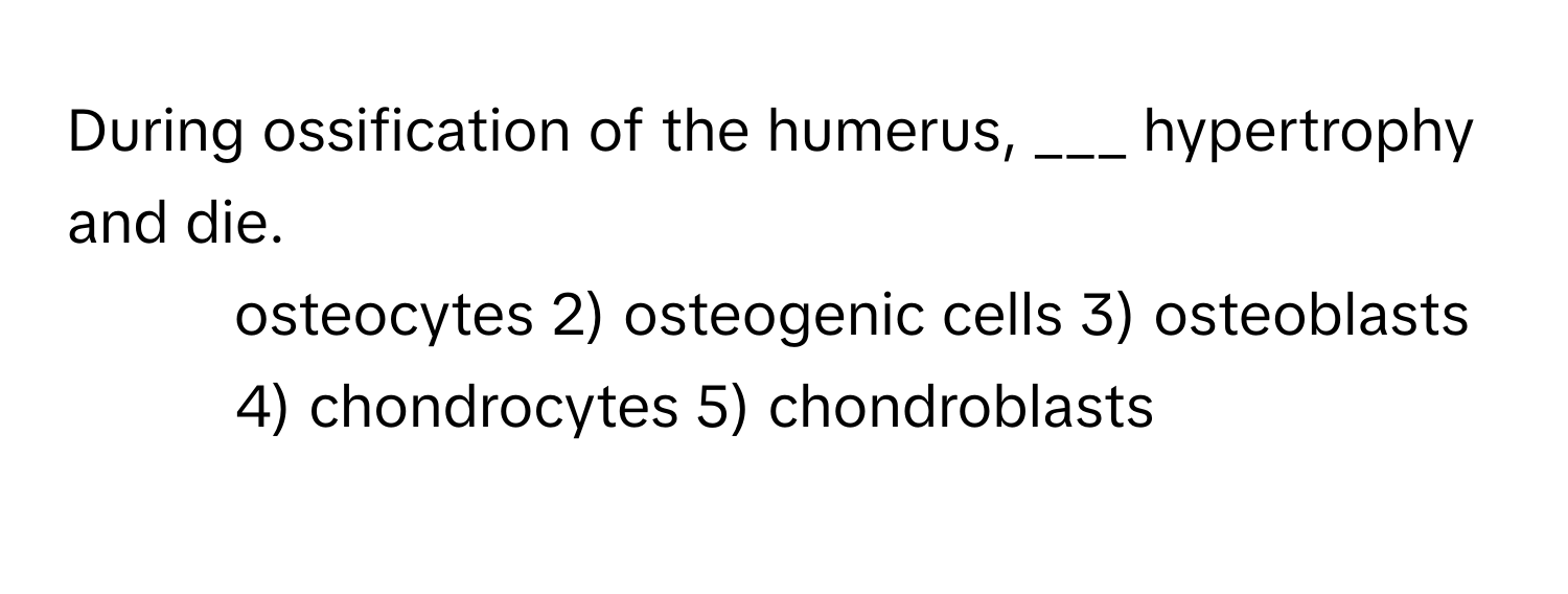 During ossification of the humerus, ___ hypertrophy and die.

1) osteocytes 2) osteogenic cells 3) osteoblasts 4) chondrocytes 5) chondroblasts