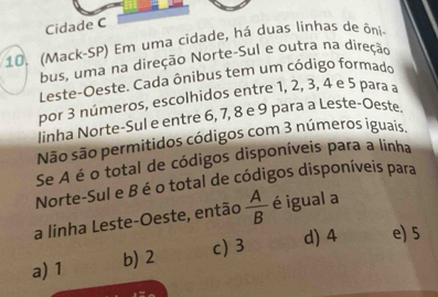 Cidade C
10. (Mack-SP) Em uma cidade, há duas linhas de ôni
bus, uma na direção Norte-Sul e outra na direção
Leste-Oeste. Cada ônibus tem um código formado
por 3 números, escolhidos entre 1, 2, 3, 4 e 5 para a
linha Norte-Sul e entre 6, 7, 8 e 9 para a Leste-Oeste
Não são permitidos códigos com 3 números iguais
Se A é o total de códigos disponíveis para a linha
Norte-Sul e B éo total de códigos disponíveis para
a linha Leste-Oeste, então  A/B  é igual a
c) 3 d) 4 e) 5
a) 1 b) 2