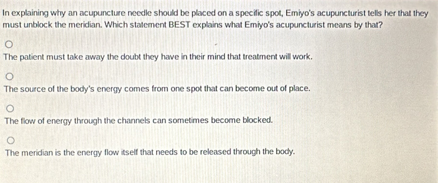 In explaining why an acupuncture needle should be placed on a specific spot, Emiyo's acupuncturist tells her that they
must unblock the meridian. Which statement BEST explains what Emiyo's acupuncturist means by that?
The patient must take away the doubt they have in their mind that treatment will work.
The source of the body's energy comes from one spot that can become out of place.
The flow of energy through the channels can sometimes become blocked.
The meridian is the energy flow itself that needs to be released through the body.