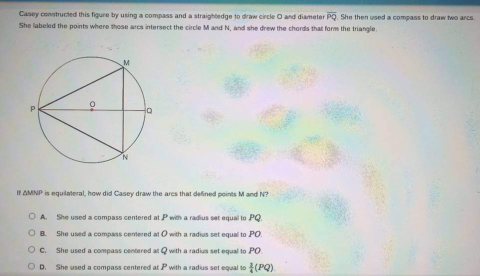 Casey constructed this figure by using a compass and a straightedge to draw circle O and diameter overline PQ. She then used a compass to draw two arcs.
She labeled the points where those arcs intersect the circle M and N, and she drew the chords that form the triangle.
If △ MNP is equilateral, how did Casey draw the arcs that defined points M and N?
A. She used a compass centered at P with a radius set equal to PQ.
B. She used a compass centered at O with a radius set equal to PO.
C. She used a compass centered at Q with a radius set equal to PO.
D. She used a compass centered at P with a radius set equal to  3/4 (PQ).