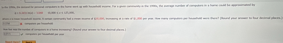 In the 1990s, the demand for personal computers in the home went up with household income. For a given community in the 1990s, the average number of computers in a home could be approximated by
q=0.3455ln (s)-3.048 1C ,000≤ x≤ 125,000, 
where i is mean household income. A certain community had a mean income of $20, 000 0, increasing at a rate of $1,000 per year. How many computers per household were there? (Round your answer to four decimal places.)
01764 □ * computers per household 
How fast was the number of computers in a home increasing? (Round your answer to four decirnal places.) 
n h computers per household per year