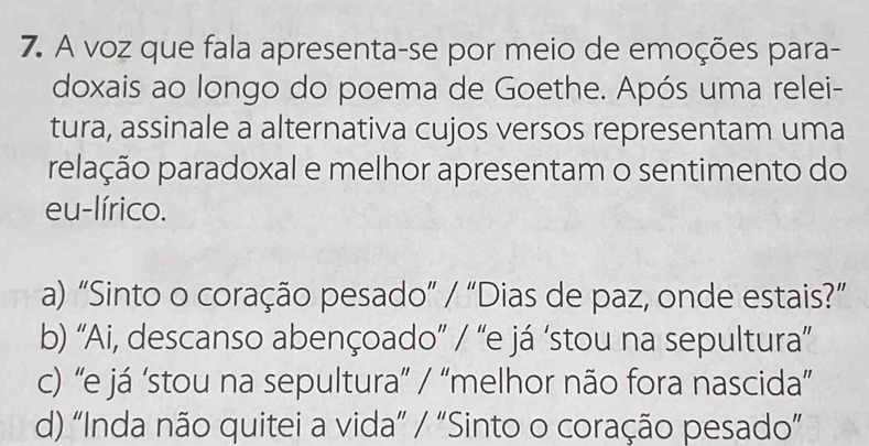 A voz que fala apresenta-se por meio de emoções para-
doxais ao longo do poema de Goethe. Após uma relei-
tura, assinale a alternativa cujos versos representam uma
pelação paradoxal e melhor apresentam o sentimento do
eu-lírico.
a) “Sinto o coração pesado” / “Dias de paz, onde estais?”
b) 'Ai, descanso abençoado” / “e já ‘stou na sepultura”
c) 'e já ‘stou na sepultura” / “melhor não fora nascida”
d) “Inda não quitei a vida” / “Sinto o coração pesado”