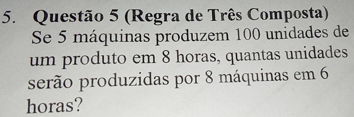 (Regra de Três Composta) 
Se 5 máquinas produzem 100 unidades de 
um produto em 8 horas, quantas unidades 
serão produzidas por 8 máquinas em 6
horas?