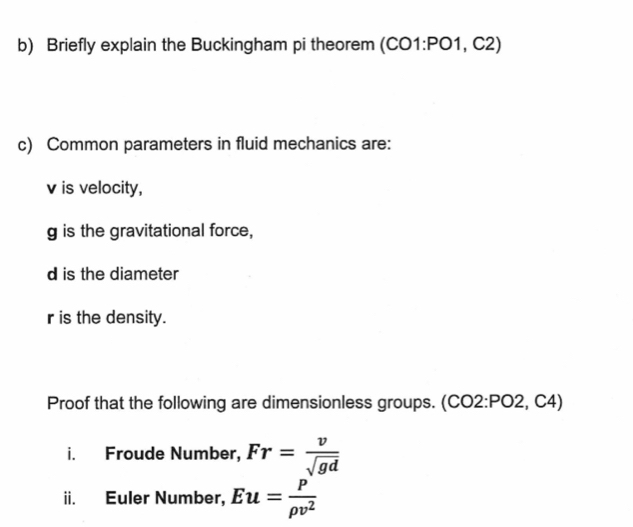 Briefly explain the Buckingham pi theorem (CO1:PO1, C2) 
c) Common parameters in fluid mechanics are:
v is velocity,
g is the gravitational force,
d is the diameter
r is the density. 
Proof that the following are dimensionless groups. (CO2:PO2, C4) 
i. Froude Number, Fr= v/sqrt(gd) 
ii. Euler Number, Eu= P/rho v^2 