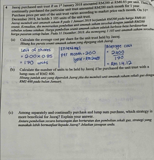 Jasraj purchased unit trust R on 1^(st) January 2018 amounted RM200 at RM0.85 per unit. Then, h 
continually purchased the particular unit trust amounted RM200 each month for 1 year. 
Purchase price per unit of the unit trust varies according to market price each month. On 31^(#)
December 2018, he holds 3 105 units of the unit trust. 
Jasraj membeli unit amanah saham R pada 1 Januari 2018 berjumlah RM200 pada harga RM0.85
seunit. Kemudian, dia meneruskan pembelian unit amanah saham tersebut dengan jumlah RM200
sebulan selama setahun. Harga pembelian seunit amanah saham adalah berbeza-beza berdasarkan 
harga pasaran setiap bulan. Pada 31 Disember, 2018. dia memegang 3 105 unit amanah saham tersebu 
(a) Calculate the average cost per share for the unit trust held by Jasraj. 
Hitung kos purata seunit amanah saham yang dipegang oleh Jasraj. 
(b) Calculate the number of units to be held by Jasraj if he purchased the unit trust with a 
lump sum of RM2 400. 
Hitung jumlah unit yang diperoleh Jasraj jika dia membeli unit amanah saham sekali gus denga
RM2 400 pada hulan Januari. 
(c) Among separately and continually purchase and lump sum purchase, which strategy is 
more beneficial for Jasraj? Explain your answer. 
Antara pembelian secara berasingan dan berturutan dan pembelian sekali gus, strategi yang 
manakah lebih bermanfaat kepada Jasraj? Jelaskan jawapan anda.