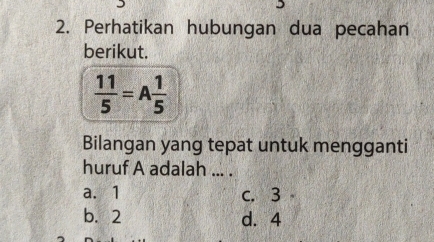 Perhatikan hubungan dua pecahan
berikut.
 11/5 =A 1/5 
Bilangan yang tepat untuk mengganti
huruf A adalah ... .
a. 1 c. 3
b. 2 d. 4