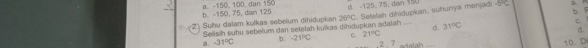 a. -150, 100, dan 150
b. -150, 75, dan 125 d. -125, 75, dan 150
b、F
2. Suhu dalam kulkas sebelum dihidupkan 26°C. Setelah dihidupkan, suhunya menjadi -5°C
a.
Selisih suhu sebelum dan setelah kulkas dihidupkan adalah ....
d. 31°C
C.
C.
a. -31°C b. -21°C 21°C
d.
2. 7 adalah
10、Di