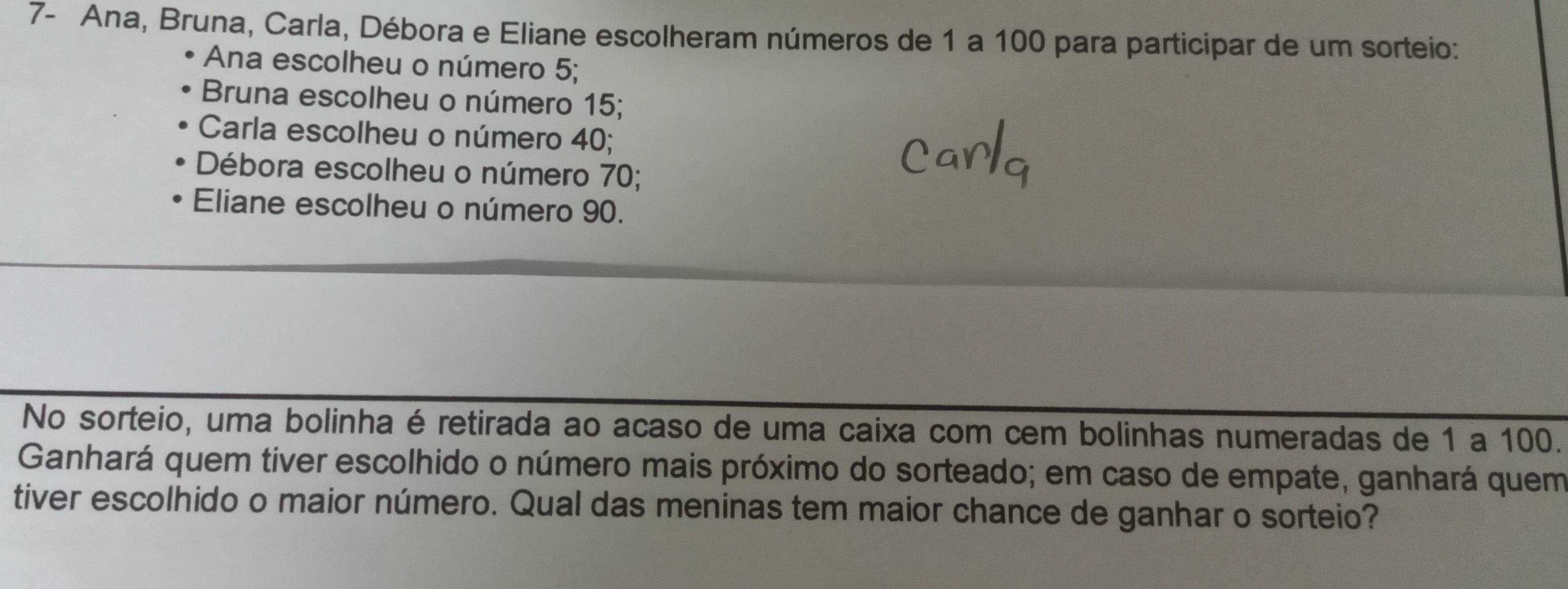 7- Ana, Bruna, Carla, Débora e Eliane escolheram números de 1 a 100 para participar de um sorteio:
Ana escolheu o número 5;
Bruna escolheu o número 15;
Carla escolheu o número 40;
Débora escolheu o número 70;
Eliane escolheu o número 90.
No sorteio, uma bolinha é retirada ao acaso de uma caixa com cem bolinhas numeradas de 1 a 100.
Ganhará quem tiver escolhido o número mais próximo do sorteado; em caso de empate, ganhará quem
tiver escolhido o maior número. Qual das meninas tem maior chance de ganhar o sorteio?