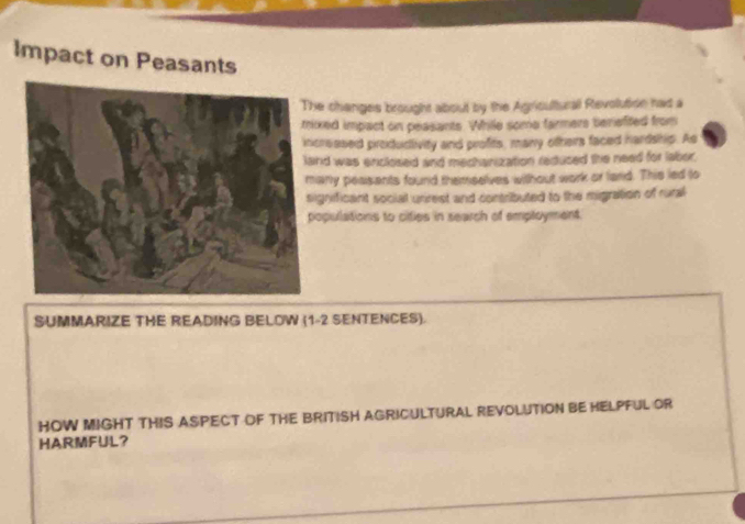 Impact on Peasants 
e changes brought about by the Agriculturall Revolution had a 
xed impact on peasants. While some farmers beriefited from 
reased produdivity and profits, many others faced hardship. As 
nd was enclosed and mechanization redused the need for laber. 
any peasents found themselves without work or land. This led to 
gnificant social unirest and contributed to the migration of rural 
opulations to cities in search of employment 
SUMMARIZE THE READING BELOW (1-2 SENTENCES). 
HOW MIGHT THIS ASPECT OF THE BRITISH AGRICULTURAL REVOLUTION BE HELPFUL OR 
HARMFUL?