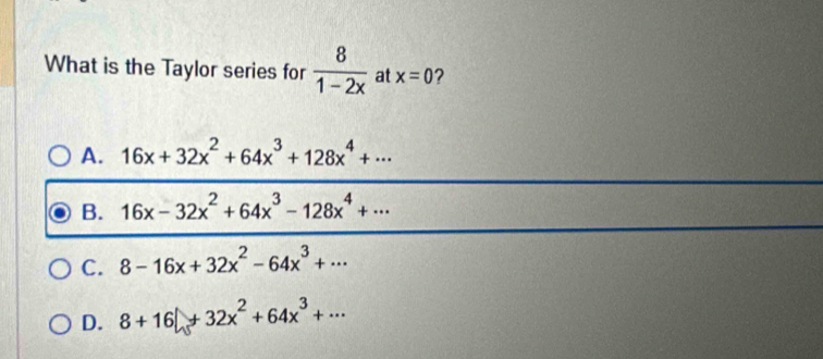 What is the Taylor series for  8/1-2x  at x=0 ?
A. 16x+32x^2+64x^3+128x^4+·s
B. 16x-32x^2+64x^3-128x^4+·s
C. 8-16x+32x^2-64x^3+·s
D. 8+16+32x^2+64x^3+·s