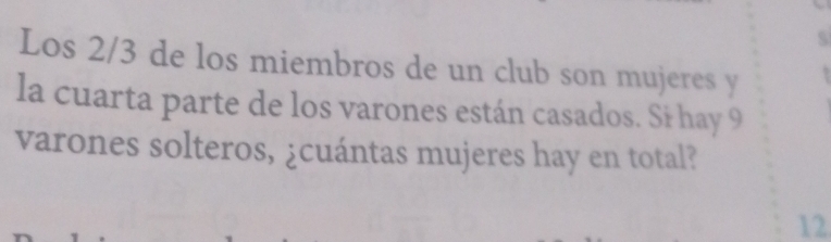 Los 2/3 de los miembros de un club son mujeres y 
la cuarta parte de los varones están casados. Si hay 9
varones solteros, ¿cuántas mujeres hay en total? 
12