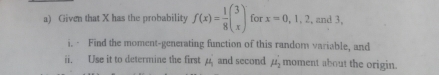 Given that X has the probability f(x)= 1/8 beginpmatrix 3 xendpmatrix for x=0,1,2 , and 3, 
i. · Find the moment-generating function of this random variable, and 
ii. Use it to determine the first mu _1 and second mu _2' moment about the origin.