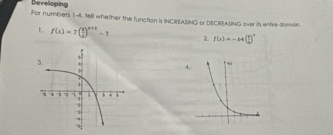 Developing 
For numbers 1-4, tell whether the function is INCREASING or DECREASING over its entire domain. 
1. f(x)=7( 2/3 )^x+2-7 2. f(x)=-.64( 6/5 )^x
4