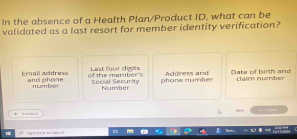 In the absence of a Health Plan/Product ID, what can be 
validated as a last resort for member identity verification? 
Last four digits 
Email address of the member's Address and Date of birth and 
and phone Social Security phone number claim number 
number Number 
Previous Skip Check 
Type here to search