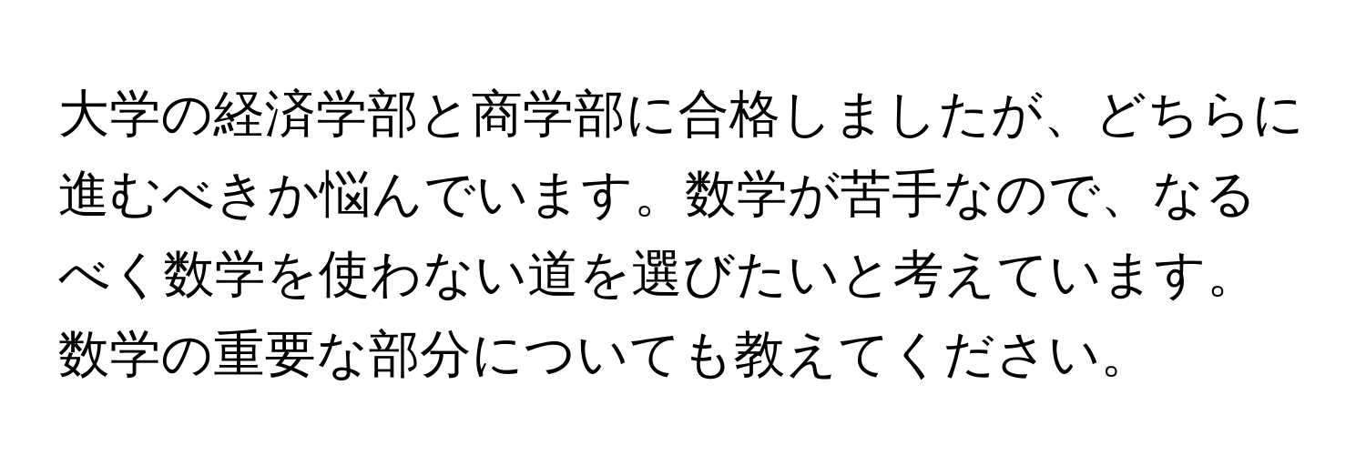 大学の経済学部と商学部に合格しましたが、どちらに進むべきか悩んでいます。数学が苦手なので、なるべく数学を使わない道を選びたいと考えています。数学の重要な部分についても教えてください。