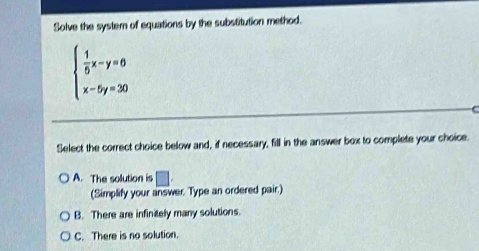 Solve the system of equations by the substitution method.
beginarrayl  1/5 x-y=0 x-5y=30endarray.
Select the correct choice below and, if necessary, fill in the answer box to complete your choice.
A. The solution is □. 
(Simplify your answer. Type an ordered pair.)
B. There are infinitely many solutions.
C. There is no solution.