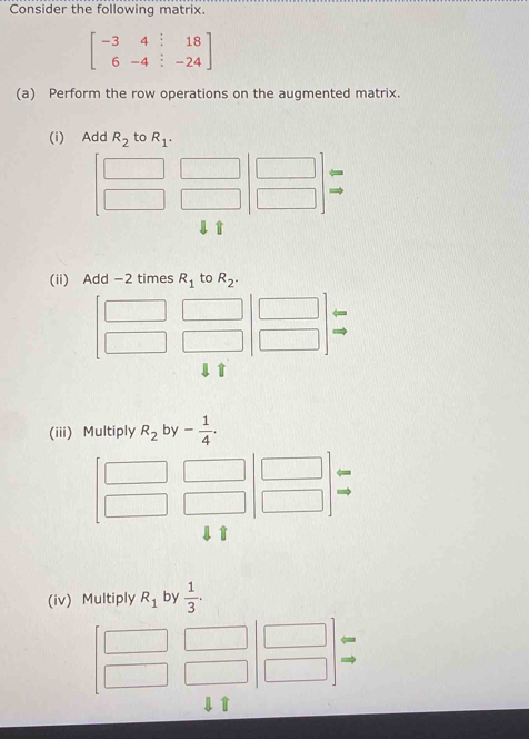 Consider the following matrix.
beginbmatrix -3&4&:&18 6&-4&:&-24endbmatrix
(a) Perform the row operations on the augmented matrix. 
(i) Add R_2 to R_1. 
→ 
(ii) Add -2 times R_1 to R_2. 
(iii) Multiply R_2 by - 1/4 . 
(iv) Multiply R_1 by  1/3 .