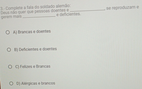 3.- Complete a fala do soldado alemão:
Deus não quer que pessoas doentes e_ , se reproduzam e
gerem mais _e deficientes.
A) Brancas e doentes
B) Deficientes e doentes
C) Felizes e Brancas
D) Alérgicas e brancos