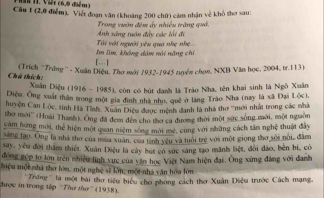 han 11. Viết (6,0 điểm)
Câu 1 (2,0 điểm). Viết đoạn văn (khoảng 200 chữ) cảm nhận về khổ thơ sau:
Trong vườn đêm ấy nhiều trăng quá.
Ảnh sáng tuôn đầy các lối đi.
Tôi với người yêu qua nhẹ nhẹ...
Im lìm, không dám nói năng chi.
[.]
(Trích “Trăng' - Xuân Diệu, Thơ mới 1932-1945 tuyển chọn, NXB Văn học, 2004, tr.113)
Chú thích:
Xuân Diệu (1916 - 1985), còn có bút danh là Trảo Nha, tên khai sinh là Ngô Xuân
Điệu. Ông xuất thân trong một gia đình nhà nho, quê ở làng Trảo Nha (nay là xã Đại Lộc),
huyện Can Lộc, tỉnh Hà Tĩnh. Xuân Diệu được mệnh danh là nhà thơ “mới nhất trong các nhà
thơ mới'' (Hoài Thanh). Ông đã đem đến cho thơ ca đương thời một sức sống mới, một nguồn
cảm hứng mới, thể hiện một quan niệm sống mới mẻ, cùng với những cách tân nghệ thuật đầy
sáng tạo. Ông là nhà thơ của mùa xuân, của tình yêu và tuổi trẻ với một giọng thơ sôi nổi, đắm
say, yêu đời thắm thiết. Xuân Diệu là cây bút có sức sáng tạo mãnh liệt, dồi dào, bền bi, có
đóng góp to lớn trên nhiều lĩnh vực của yăn học Việt Nam hiện đại. Ông xứng đáng với danh
hiệu một nhà thơ lớn, một nghệ sĩ lớn, một nhà văn hóa lớn.
'Trăng'' là một bài thơ tiêu biểu cho phong cách thơ Xuân Diệu trước Cách mạng.
được in trong tập ''Thơ thơ”' (1938).