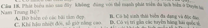 Phát biểu nào sau đây không đúng với thể mạnh phát triển du lịch biển ở Duyên hải
Nam Trung Bộ? B. Có hệ sinh thái biển đa dạng và độc đáo.
A. Bờ biển có các bãi tắm đẹp.
C. Khí hậu nhiệt đới, số giờ năng cao. D. Có vị trí gần các tuyển hàng hải quốc tế.