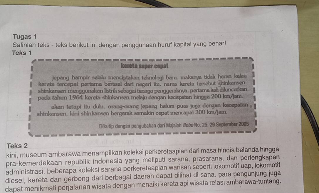 Tugas 1 
Salinlah teks - teks berikut ini dengan penggunaan huruf kapital yang benar! 
Teks 1 
kereta super copat 
jepang hampir selalu menciptakan teknologi baru. makanya tidak heran kalau 
kereta tercepat pertama berasal dari negeri itu. nama kereta tersebut Shinkansen. 
shinkansen menggunakan listrik sebagai tenaga penggeraknya. pertama kali diluncurkan 
pada tahun 1964 kereta shinkansen melaju dengan kecepatan hingga 200 km/jam. 
akan tetapi itu dulu. orang-orang jepang belum puas juga dengan kecepatan 。 
shinkansen. kini shinkansen bergerak semakin cepat mencapai 300 km/jam. 
Dikutip dengan pengubahan dari Majalah Bobo No. 25, 29 September 2005 
Teks 2 
kini, museum ambarawa menampilkan koleksi perkeretaapian dari masa hindia belanda hingga 
pra-kemerdekaan republik indonesia yang meliputi sarana, prasarana, dan perlengkapan 
administrasi. beberapa koleksi sarana perkeretaapian warisan seperti lokomotif uap, lokomotif 
diesel, kereta dan gerbong dari berbagai daerah dapat dilihat di sana. para pengunjung juga 
dapat menikmati perjalanan wisata dengan menaiki kereta api wisata relasi ambarawa-tuntang.