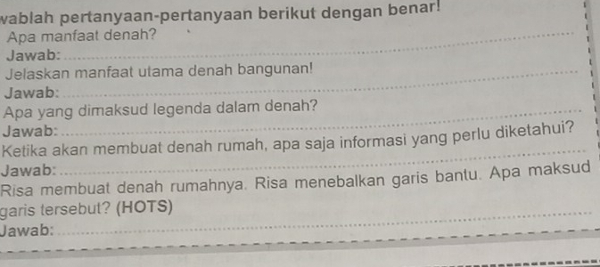 wablah pertanyaan-pertanyaan berikut dengan benar! 
Apa manfaat denah? 
_ 
Jawab:_ 
_ 
Jelaskan manfaat utama denah bangunan! 
_ 
Jawab:_ 
_ 
_ 
_ 
Apa yang dimaksud legenda dalam denah? 
Jawab:_ 
Ketika akan membuat denah rumah, apa saja informasi yang perlu diketahui? 
Jawab:_ 
Risa membuat denah rumahnya, Risa menebalkan garis bantu. Apa maksud 
garis tersebut? (HOTS) 
_ 
Jawab: 
__