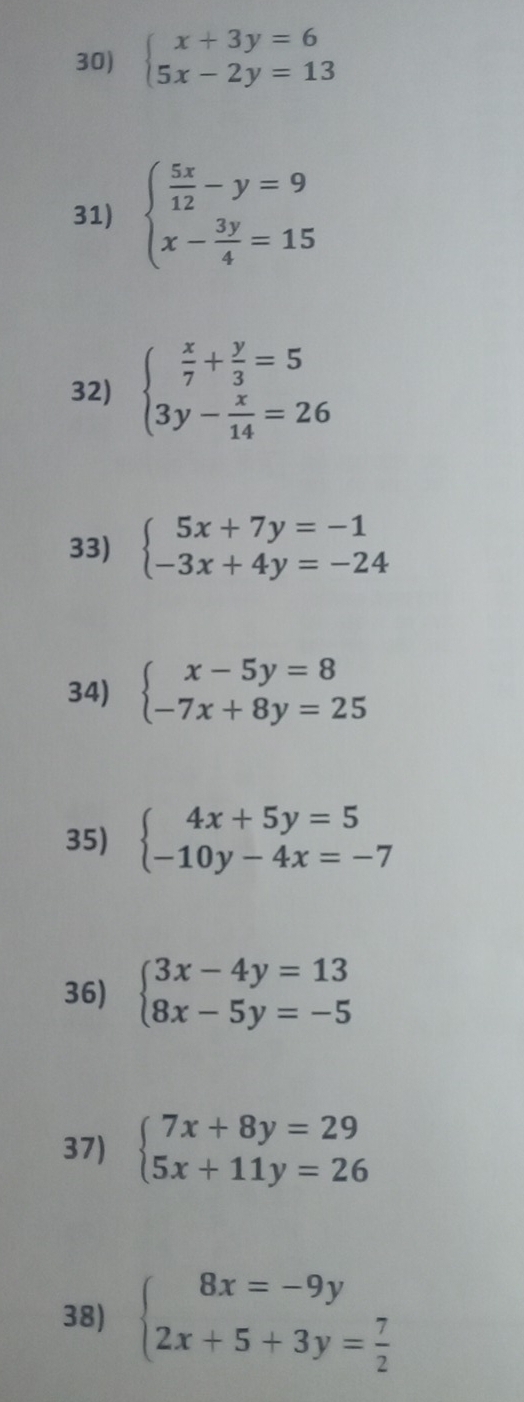 beginarrayl x+3y=6 5x-2y=13endarray.
31) beginarrayl  5x/12 -y=9 x- 3y/4 =15endarray.
32) beginarrayl  x/7 + y/3 =5 3y- x/14 =26endarray.
33) beginarrayl 5x+7y=-1 -3x+4y=-24endarray.
34) beginarrayl x-5y=8 -7x+8y=25endarray.
35) beginarrayl 4x+5y=5 -10y-4x=-7endarray.
36) beginarrayl 3x-4y=13 8x-5y=-5endarray.
37) beginarrayl 7x+8y=29 5x+11y=26endarray.
38) beginarrayl 8x=-9y 2x+5+3y= 7/2 endarray.