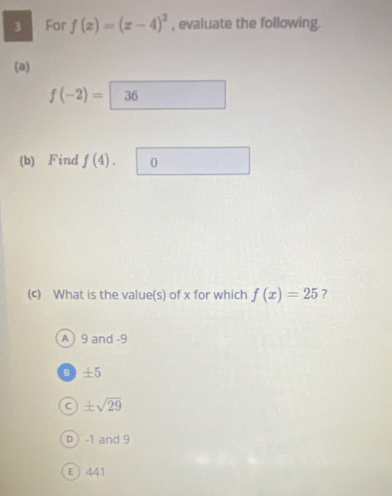 For f(x)=(x-4)^2 , evaluate the following.
(a)
f(-2)= 36
(b) Find f(4). 0
(c) What is the value(s) of x for which f(x)=25 ?
A) 9 and -9
B ±5
± sqrt(29)
D ) -1 and 9
E  441