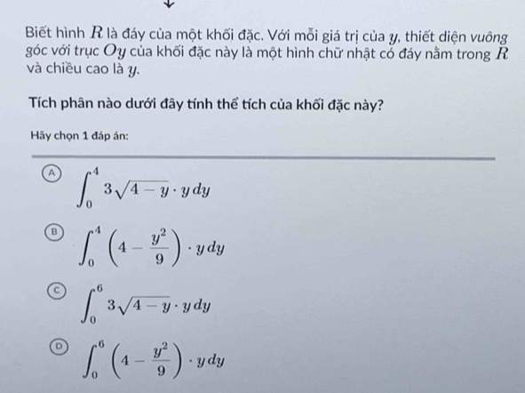 Biết hình R là đáy của một khối đặc. Với mỗi giá trị của y, thiết diện vuông
góc với trục Oy của khối đặc này là một hình chữ nhật cổ đáy nằm trong R
và chiều cao là y.
Tích phân nào dưới đây tính thể tích của khối đặc này?
Hãy chọn 1 đáp án:
a ∈t _0^(43sqrt 4-y)· ydy
∈t _0^(4(4-frac y^2)9)· ydy
∈t _0^(63sqrt 4-y)· ydy
∈t _0^(6(4-frac y^2)9)· ydy