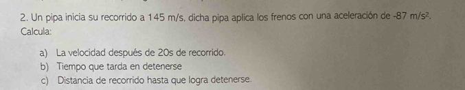 Un pipa inicia su recorrido a 145 m/s, dicha pipa aplica los frenos con una aceleración de -87m/s^2. 
Calcula: 
a) La velocidad después de 20s de recorrido. 
b) Tiempo que tarda en detenerse 
c) Distancia de recorrido hasta que logra detenerse.