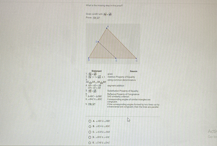 What is the missing step in this proof
Given △ ABC=m∠ B=65
Proe overline DBparallel overline AC
Statement Reason
1  AD/DB = CB/B 
7  32/27 +1=frac 27+1 Addition Property of Equality given
3 using common denominators
41 frac ADE= CD/DB = (CE-BB)/BE  
4 AB=AD+DB segment addition
CB=CE+EB
5 AB=overline 25=overline B Substitution Property of Equality
△ ABCsim △ DBE SAS similarity criterion Reflexive Property of Congruence
B ∠ BAC≌ ∠ BOE Corresponding angles of similar triangles are
congruent.
。 overline DB, overline AC If the corresponding angles formed by two lines out by
a transversal are concruent, then the lines are paralle!
A. ∠ ABC≌ ∠ OBE
B. ∠ BCA≌ ∠ BDE
c. ∠ ACB≌ ∠ DEB
Acti
D. ∠ BDE≌ ∠ ADE Go to
E ∠ CAB≌ ∠ DAC