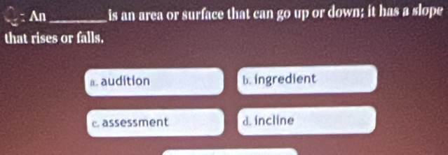 An_ is an area or surface that can go up or down; it has a slope
that rises or falls.
⊥audition b. ingredient
c assessment d. incline