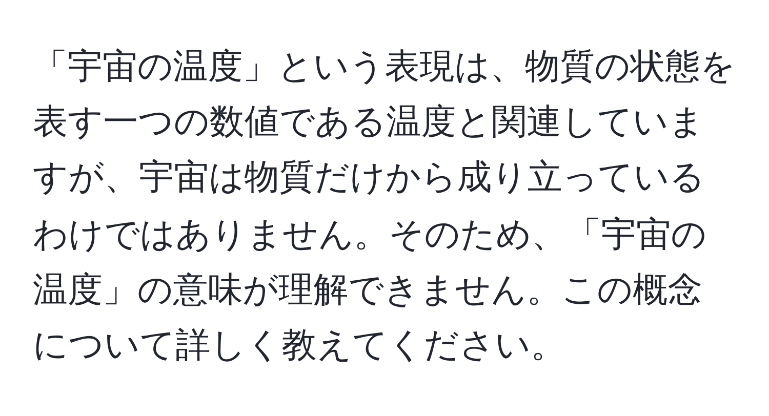 「宇宙の温度」という表現は、物質の状態を表す一つの数値である温度と関連していますが、宇宙は物質だけから成り立っているわけではありません。そのため、「宇宙の温度」の意味が理解できません。この概念について詳しく教えてください。