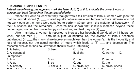 E- READING COMPREHENSION
I- Read the following passage and mark the letter A, B, C, or D to indicate the correct word or
phrase that best fits each of the numbered blanks.
When they were asked what they thought was a fair division of labour, women with jobs felt
that housework should (1) _shared equally between male and female partners. Women who did
not work outside the home were satisfied to perform 80 per cent - the majority of housework - if
their husbands did the remainder. Research has shown that if levels increase beyond these
percentages, women become unhappy and anxious, and feel they are (2)_ .
After marriage, a woman is reported to increase her household workload by 14 hours per
week, but for men (3) _amount is just 90 minutes. So, the division of labour becomes
unbalanced, (4) _the man’s share increases much less than the woman's. It is the inequality and
loss of respect, not the actual number of hours which leads to (5) _and depression. The
research even describes housework as thankless and unfulfilling.
1. A. being B. been C. to be D. be
2. A. essential B. slight C. worthy D.
unimportant
3. A. a B. an C. the D. some
4. A. as B. so C. but D. then
5. A. anxiety B. anxious C. anxiously D. anxiousness